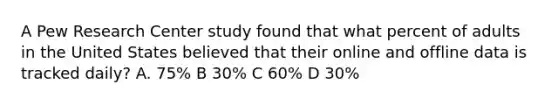 A Pew Research Center study found that what percent of adults in the United States believed that their online and offline data is tracked daily? A. 75% B 30% C 60% D 30%