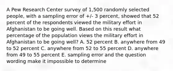 A Pew Research Center survey of 1,500 randomly selected people, with a sampling error of +/- 3 percent, showed that 52 percent of the respondents viewed the military effort in Afghanistan to be going well. Based on this result what percentage of the population views the military effort in Afghanistan to be going well? A. 52 percent B. anywhere from 49 to 52 percent C. anywhere from 52 to 55 percent D. anywhere from 49 to 55 percent E. sampling error and the question wording make it impossible to determine