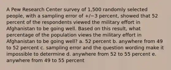 A Pew Research Center survey of 1,500 randomly selected people, with a sampling error of +/−3 percent, showed that 52 percent of the respondents viewed the military effort in Afghanistan to be going well. Based on this result, what percentage of the population views the military effort in Afghanistan to be going well? a. 52 percent b. anywhere from 49 to 52 percent c. sampling error and the question wording make it impossible to determine d. anywhere from 52 to 55 percent e. anywhere from 49 to 55 percent