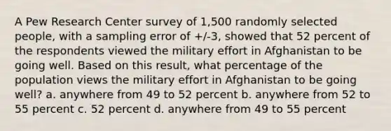 A Pew Research Center survey of 1,500 randomly selected people, with a sampling error of +/-3, showed that 52 percent of the respondents viewed the military effort in Afghanistan to be going well. Based on this result, what percentage of the population views the military effort in Afghanistan to be going well? a. anywhere from 49 to 52 percent b. anywhere from 52 to 55 percent c. 52 percent d. anywhere from 49 to 55 percent