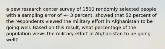 a pew research center survey of 1500 randomly selected people, with a sampling error of +- 3 percent, showed that 52 percent of the respondents viewed the military effort in Afghanistan to be going well. Based on this result, what percentage of the population views the military effort in Afghanistan to be going well?