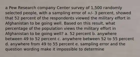 a Pew Research company Center survey of 1,500 randomly selected people, with a sampling error of +/- 3 percent, showed that 52 percent of the respondents viewed the military effort in Afghanistan to be going well. Based on this result, what percentage of the population views the military effort in Afghanistan to be going well? a. 52 percent b. anywhere between 49 to 52 percent c. anywhere between 52 to 55 percent d. anywhere from 49 to 55 percent e. sampling error and the question wording make it impossible to determine