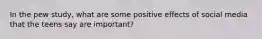 In the pew study, what are some positive effects of social media that the teens say are important?