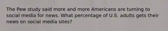 The Pew study said more and more Americans are turning to social media for news. What percentage of U.S. adults gets their news on social media sites?