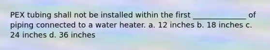 PEX tubing shall not be installed within the first ______________ of piping connected to a water heater. a. 12 inches b. 18 inches c. 24 inches d. 36 inches