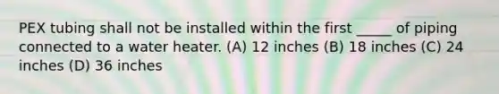 PEX tubing shall not be installed within the first _____ of piping connected to a water heater. (A) 12 inches (B) 18 inches (C) 24 inches (D) 36 inches