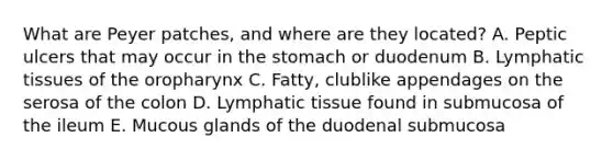 What are Peyer patches, and where are they located? A. Peptic ulcers that may occur in <a href='https://www.questionai.com/knowledge/kLccSGjkt8-the-stomach' class='anchor-knowledge'>the stomach</a> or duodenum B. Lymphatic tissues of the oropharynx C. Fatty, clublike appendages on the serosa of the colon D. Lymphatic tissue found in submucosa of the ileum E. Mucous glands of the duodenal submucosa