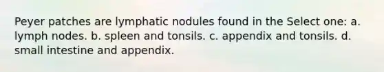 Peyer patches are lymphatic nodules found in the Select one: a. lymph nodes. b. spleen and tonsils. c. appendix and tonsils. d. small intestine and appendix.