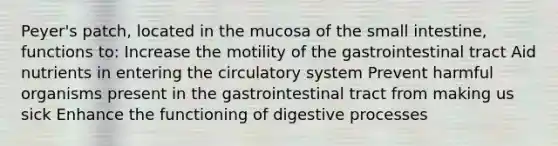 Peyer's patch, located in the mucosa of the small intestine, functions to: Increase the motility of the gastrointestinal tract Aid nutrients in entering the circulatory system Prevent harmful organisms present in the gastrointestinal tract from making us sick Enhance the functioning of digestive processes