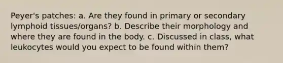 Peyer's patches: a. Are they found in primary or secondary lymphoid tissues/organs? b. Describe their morphology and where they are found in the body. c. Discussed in class, what leukocytes would you expect to be found within them?