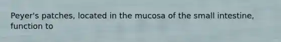 Peyer's patches, located in the mucosa of the small intestine, function to