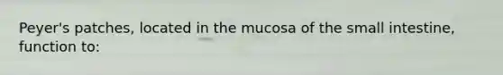 Peyer's patches, located in the mucosa of the small intestine, function to: