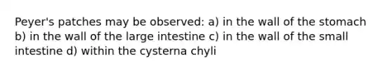 Peyer's patches may be observed: a) in the wall of the stomach b) in the wall of the large intestine c) in the wall of the small intestine d) within the cysterna chyli