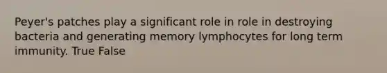 Peyer's patches play a significant role in role in destroying bacteria and generating memory lymphocytes for long term immunity. True False