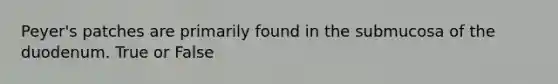 Peyer's patches are primarily found in the submucosa of the duodenum. True or False