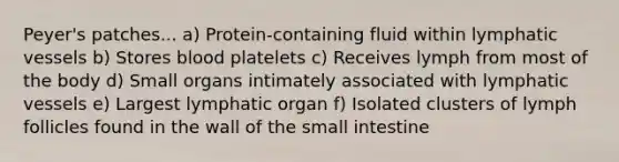 Peyer's patches... a) Protein-containing fluid within <a href='https://www.questionai.com/knowledge/ki6sUebkzn-lymphatic-vessels' class='anchor-knowledge'>lymphatic vessels</a> b) Stores blood platelets c) Receives lymph from most of the body d) Small organs intimately associated with lymphatic vessels e) Largest lymphatic organ f) Isolated clusters of lymph follicles found in the wall of <a href='https://www.questionai.com/knowledge/kt623fh5xn-the-small-intestine' class='anchor-knowledge'>the small intestine</a>