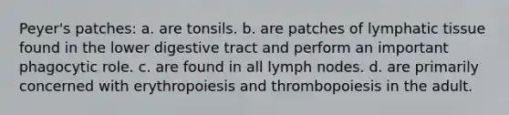 Peyer's patches: a. are tonsils. b. are patches of lymphatic tissue found in the lower digestive tract and perform an important phagocytic role. c. are found in all lymph nodes. d. are primarily concerned with erythropoiesis and thrombopoiesis in the adult.