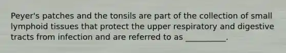 Peyer's patches and the tonsils are part of the collection of small lymphoid tissues that protect the upper respiratory and digestive tracts from infection and are referred to as __________.