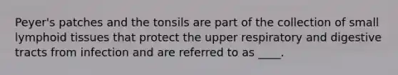 Peyer's patches and the tonsils are part of the collection of small lymphoid tissues that protect the upper respiratory and digestive tracts from infection and are referred to as ____.