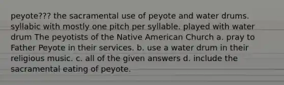 peyote??? the sacramental use of peyote and water drums. syllabic with mostly one pitch per syllable. played with water drum The peyotists of the Native American Church a. pray to Father Peyote in their services. b. use a water drum in their religious music. c. all of the given answers d. include the sacramental eating of peyote.