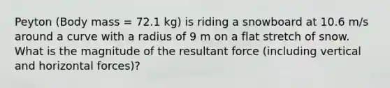 Peyton (Body mass = 72.1 kg) is riding a snowboard at 10.6 m/s around a curve with a radius of 9 m on a flat stretch of snow. What is the magnitude of the resultant force (including vertical and horizontal forces)?