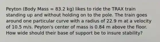 Peyton (Body Mass = 83.2 kg) likes to ride the TRAX train standing up and without holding on to the pole. The train goes around one particular curve with a radius of 22.9 m at a velocity of 10.5 m/s. Peyton's center of mass is 0.84 m above the floor. How wide should their base of support be to insure stability?