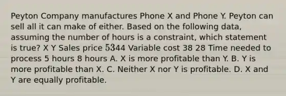 Peyton Company manufactures Phone X and Phone Y. Peyton can sell all it can make of either. Based on the following data, assuming the number of hours is a constraint, which statement is true? X Y Sales price 5344 Variable cost 38 28 Time needed to process 5 hours 8 hours A. X is more profitable than Y. B. Y is more profitable than X. C. Neither X nor Y is profitable. D. X and Y are equally profitable.