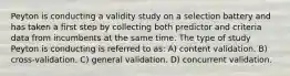 Peyton is conducting a validity study on a selection battery and has taken a first step by collecting both predictor and criteria data from incumbents at the same time. The type of study Peyton is conducting is referred to as: A) content validation. B) cross-validation. C) general validation. D) concurrent validation.