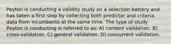 Peyton is conducting a validity study on a selection battery and has taken a first step by collecting both predictor and criteria data from incumbents at the same time. The type of study Peyton is conducting is referred to as: A) content validation. B) cross-validation. C) general validation. D) concurrent validation.