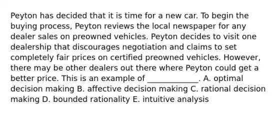 Peyton has decided that it is time for a new car. To begin the buying process, Peyton reviews the local newspaper for any dealer sales on preowned vehicles. Peyton decides to visit one dealership that discourages negotiation and claims to set completely fair prices on certified preowned vehicles. However, there may be other dealers out there where Peyton could get a better price. This is an example of _____________. A. optimal decision making B. affective decision making C. rational decision making D. bounded rationality E. intuitive analysis