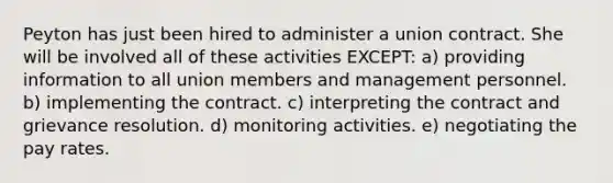 Peyton has just been hired to administer a union contract. She will be involved all of these activities EXCEPT: a) providing information to all union members and management personnel. b) implementing the contract. c) interpreting the contract and grievance resolution. d) monitoring activities. e) negotiating the pay rates.