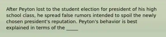 After Peyton lost to the student election for president of his high school class, he spread false rumors intended to spoil the newly chosen president's reputation. Peyton's behavior is best explained in terms of the _____