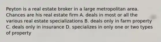 Peyton is a real estate broker in a large metropolitan area. Chances are his real estate firm A. deals in most or all the various real estate specializations B. deals only in farm property C. deals only in insurance D. specializes in only one or two types of property