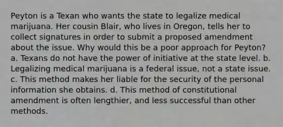 Peyton is a Texan who wants the state to legalize medical marijuana. Her cousin Blair, who lives in Oregon, tells her to collect signatures in order to submit a proposed amendment about the issue. Why would this be a poor approach for Peyton? a. Texans do not have the power of initiative at the state level. b. Legalizing medical marijuana is a federal issue, not a state issue. c. This method makes her liable for the security of the personal information she obtains. d. This method of constitutional amendment is often lengthier, and less successful than other methods.