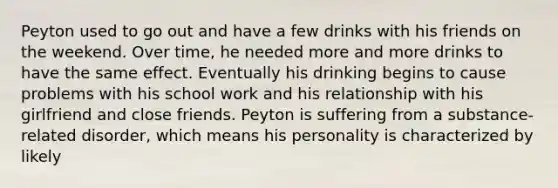 Peyton used to go out and have a few drinks with his friends on the weekend. Over time, he needed more and more drinks to have the same effect. Eventually his drinking begins to cause problems with his school work and his relationship with his girlfriend and close friends. Peyton is suffering from a substance-related disorder, which means his personality is characterized by likely