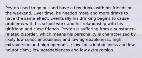 Peyton used to go out and have a few drinks with his friends on the weekend. Over time, he needed more and more drinks to have the same effect. Eventually his drinking begins to cause problems with his school work and his relationship with his girlfriend and close friends. Peyton is suffering from a substance-related disorder, which means his personality is characterized by likely low conscientiousness and low agreeableness.; high extraversion and high openness.; low conscientiousness and low neuroticism.; low agreeableness and low extraversion.