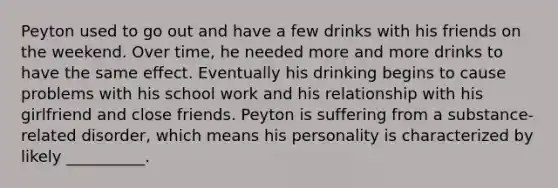 Peyton used to go out and have a few drinks with his friends on the weekend. Over time, he needed more and more drinks to have the same effect. Eventually his drinking begins to cause problems with his school work and his relationship with his girlfriend and close friends. Peyton is suffering from a substance-related disorder, which means his personality is characterized by likely __________.