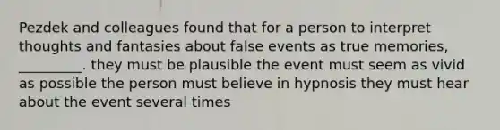 Pezdek and colleagues found that for a person to interpret thoughts and fantasies about false events as true memories, _________. they must be plausible the event must seem as vivid as possible the person must believe in hypnosis they must hear about the event several times