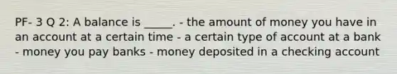 PF- 3 Q 2: A balance is _____. - the amount of money you have in an account at a certain time - a certain type of account at a bank - money you pay banks - money deposited in a checking account