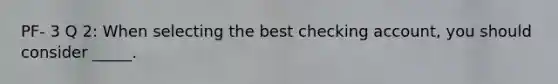 PF- 3 Q 2: When selecting the best checking account, you should consider _____.