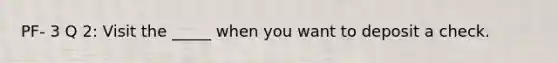 PF- 3 Q 2: Visit the _____ when you want to deposit a check.