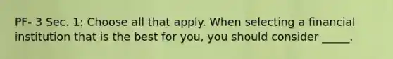 PF- 3 Sec. 1: Choose all that apply. When selecting a financial institution that is the best for you, you should consider _____.