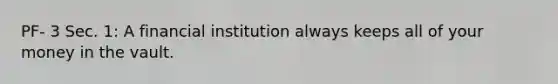 PF- 3 Sec. 1: A financial institution always keeps all of your money in the vault.