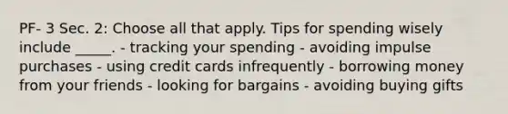 PF- 3 Sec. 2: Choose all that apply. Tips for spending wisely include _____. - tracking your spending - avoiding impulse purchases - using credit cards infrequently - borrowing money from your friends - looking for bargains - avoiding buying gifts