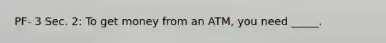 PF- 3 Sec. 2: To get money from an ATM, you need _____.