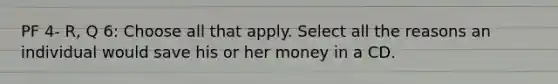 PF 4- R, Q 6: Choose all that apply. Select all the reasons an individual would save his or her money in a CD.