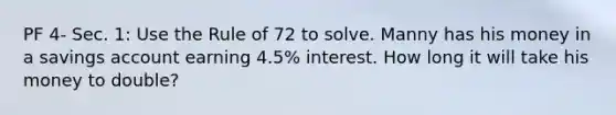 PF 4- Sec. 1: Use the Rule of 72 to solve. Manny has his money in a savings account earning 4.5% interest. How long it will take his money to double?