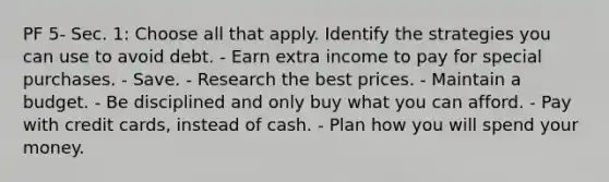 PF 5- Sec. 1: Choose all that apply. Identify the strategies you can use to avoid debt. - Earn extra income to pay for special purchases. - Save. - Research the best prices. - Maintain a budget. - Be disciplined and only buy what you can afford. - Pay with credit cards, instead of cash. - Plan how you will spend your money.