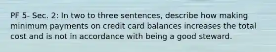 PF 5- Sec. 2: In two to three sentences, describe how making minimum payments on credit card balances increases the total cost and is not in accordance with being a good steward.