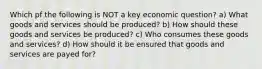 Which pf the following is NOT a key economic question? a) What goods and services should be produced? b) How should these goods and services be produced? c) Who consumes these goods and services? d) How should it be ensured that goods and services are payed for?